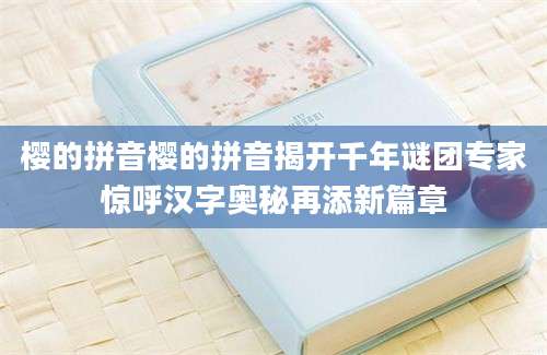 樱的拼音樱的拼音揭开千年谜团专家惊呼汉字奥秘再添新篇章