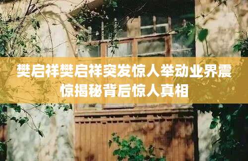 樊启祥樊启祥突发惊人举动业界震惊揭秘背后惊人真相