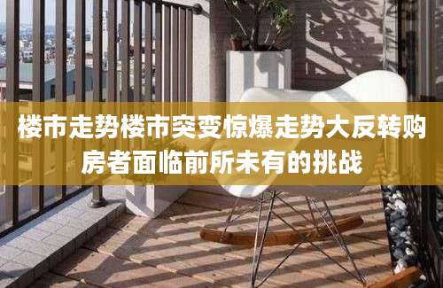 楼市走势楼市突变惊爆走势大反转购房者面临前所未有的挑战