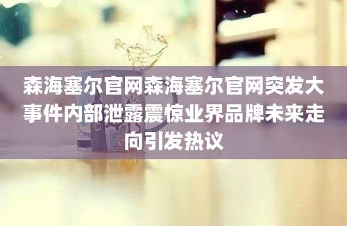森海塞尔官网森海塞尔官网突发大事件内部泄露震惊业界品牌未来走向引发热议