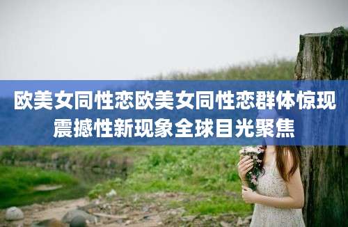 欧美女同性恋欧美女同性恋群体惊现震撼性新现象全球目光聚焦