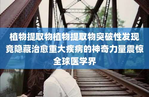 植物提取物植物提取物突破性发现竟隐藏治愈重大疾病的神奇力量震惊全球医学界