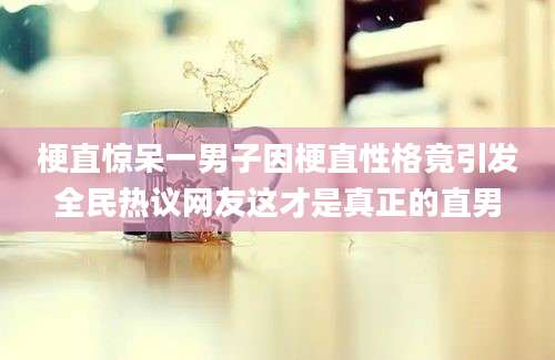 梗直惊呆一男子因梗直性格竟引发全民热议网友这才是真正的直男