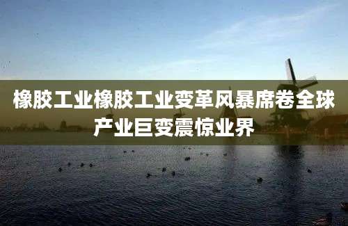 橡胶工业橡胶工业变革风暴席卷全球产业巨变震惊业界
