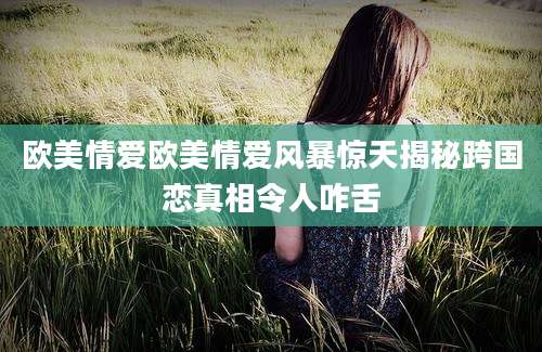 欧美情爱欧美情爱风暴惊天揭秘跨国恋真相令人咋舌