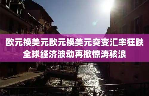 欧元换美元欧元换美元突变汇率狂跌全球经济波动再掀惊涛骇浪