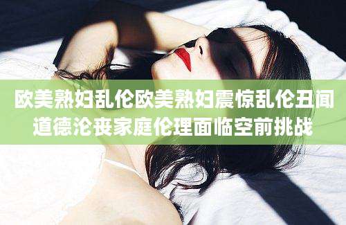 欧美熟妇乱伦欧美熟妇震惊乱伦丑闻道德沦丧家庭伦理面临空前挑战