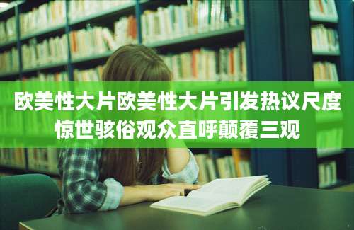 欧美性大片欧美性大片引发热议尺度惊世骇俗观众直呼颠覆三观