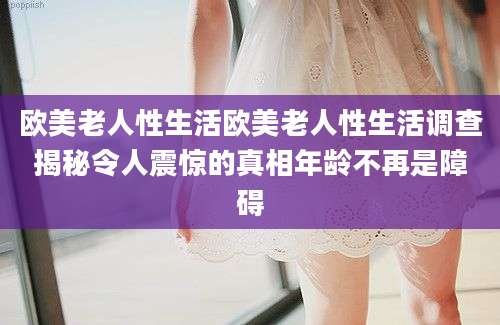 欧美老人性生活欧美老人性生活调查揭秘令人震惊的真相年龄不再是障碍