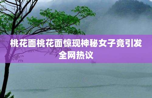 桃花面桃花面惊现神秘女子竟引发全网热议