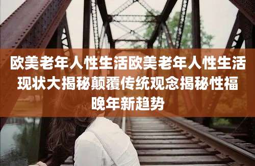 欧美老年人性生活欧美老年人性生活现状大揭秘颠覆传统观念揭秘性福晚年新趋势