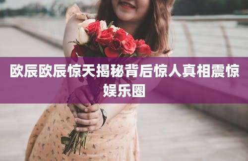 欧辰欧辰惊天揭秘背后惊人真相震惊娱乐圈