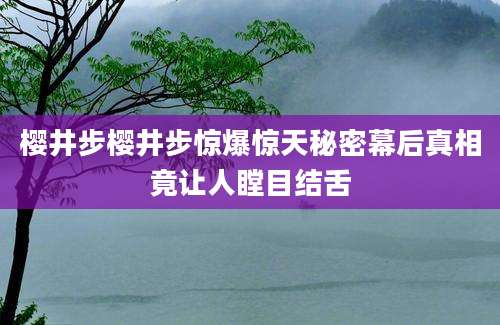 樱井步樱井步惊爆惊天秘密幕后真相竟让人瞠目结舌