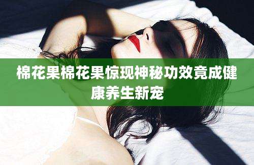 棉花果棉花果惊现神秘功效竟成健康养生新宠