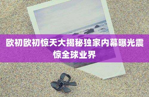 欧初欧初惊天大揭秘独家内幕曝光震惊全球业界