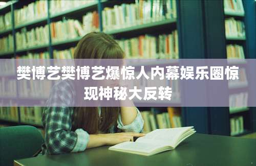樊博艺樊博艺爆惊人内幕娱乐圈惊现神秘大反转