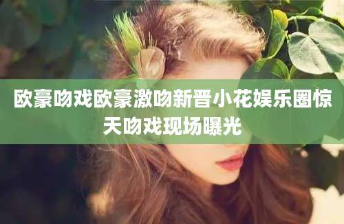 欧豪吻戏欧豪激吻新晋小花娱乐圈惊天吻戏现场曝光