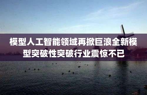 模型人工智能领域再掀巨浪全新模型突破性突破行业震惊不已