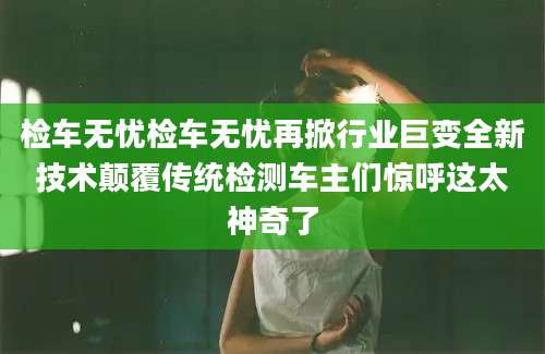 检车无忧检车无忧再掀行业巨变全新技术颠覆传统检测车主们惊呼这太神奇了
