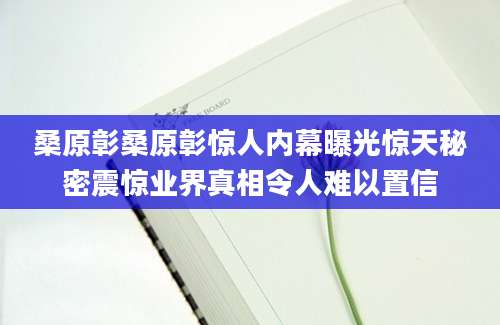 桑原彰桑原彰惊人内幕曝光惊天秘密震惊业界真相令人难以置信