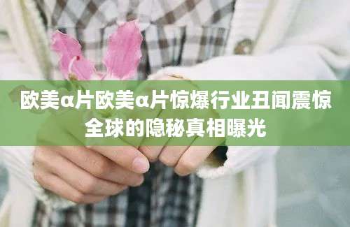 欧美α片欧美α片惊爆行业丑闻震惊全球的隐秘真相曝光