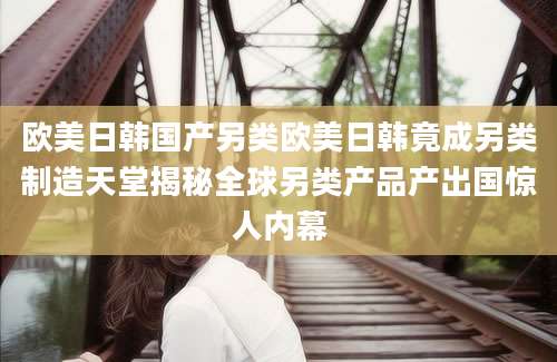欧美日韩国产另类欧美日韩竟成另类制造天堂揭秘全球另类产品产出国惊人内幕