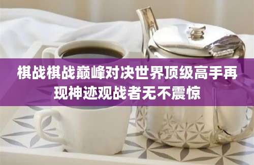 棋战棋战巅峰对决世界顶级高手再现神迹观战者无不震惊
