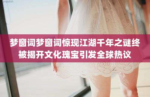 梦窗词梦窗词惊现江湖千年之谜终被揭开文化瑰宝引发全球热议