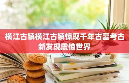 横江古镇横江古镇惊现千年古墓考古新发现震惊世界