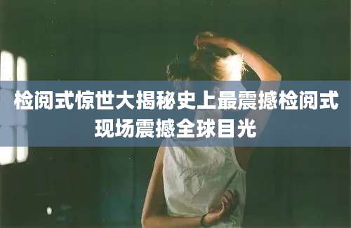 检阅式惊世大揭秘史上最震撼检阅式现场震撼全球目光