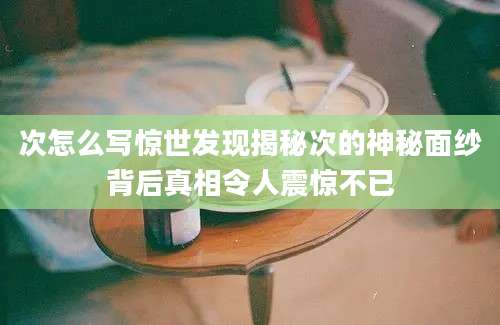 次怎么写惊世发现揭秘次的神秘面纱背后真相令人震惊不已