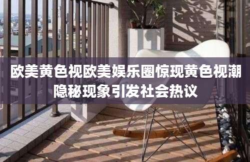 欧美黄色视欧美娱乐圈惊现黄色视潮隐秘现象引发社会热议