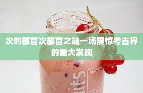 次的部首次部首之谜一场震惊考古界的重大发现