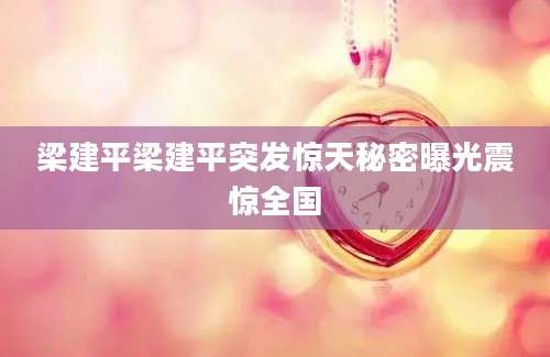 梁建平梁建平突发惊天秘密曝光震惊全国