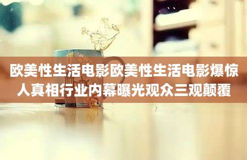 欧美性生活电影欧美性生活电影爆惊人真相行业内幕曝光观众三观颠覆