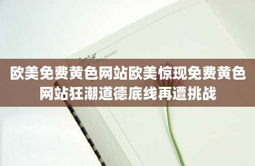 欧美免费黄色网站欧美惊现免费黄色网站狂潮道德底线再遭挑战