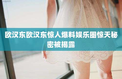 欧汉东欧汉东惊人爆料娱乐圈惊天秘密被揭露