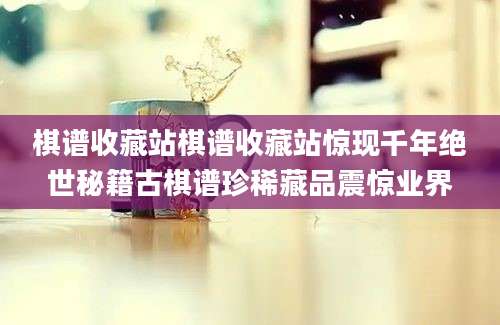 棋谱收藏站棋谱收藏站惊现千年绝世秘籍古棋谱珍稀藏品震惊业界