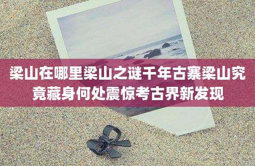 梁山在哪里梁山之谜千年古寨梁山究竟藏身何处震惊考古界新发现
