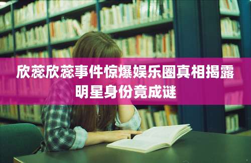 欣蕊欣蕊事件惊爆娱乐圈真相揭露明星身份竟成谜