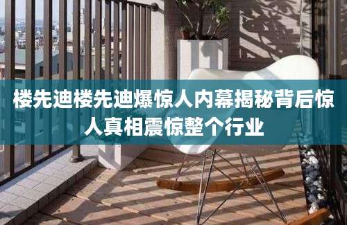 楼先迪楼先迪爆惊人内幕揭秘背后惊人真相震惊整个行业
