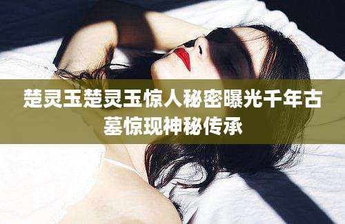 楚灵玉楚灵玉惊人秘密曝光千年古墓惊现神秘传承