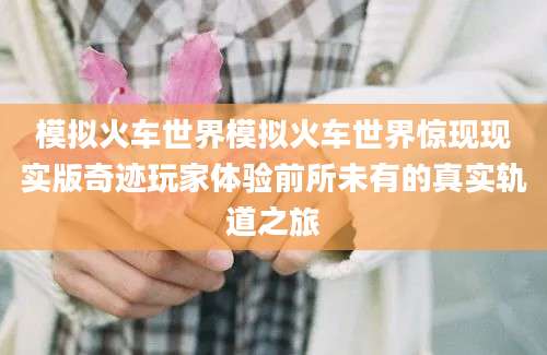 模拟火车世界模拟火车世界惊现现实版奇迹玩家体验前所未有的真实轨道之旅