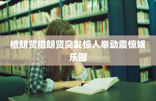 植朗贤植朗贤突发惊人举动震惊娱乐圈