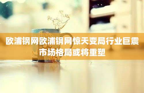 欧浦钢网欧浦钢网惊天变局行业巨震市场格局或将重塑