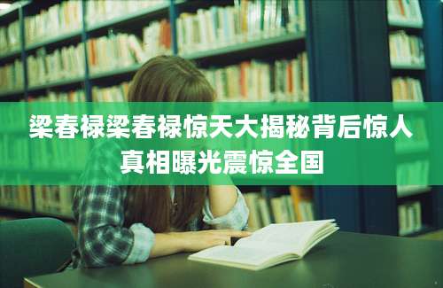 梁春禄梁春禄惊天大揭秘背后惊人真相曝光震惊全国