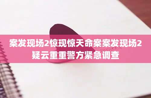 案发现场2惊现惊天命案案发现场2疑云重重警方紧急调查