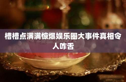 槽槽点满满惊爆娱乐圈大事件真相令人咋舌
