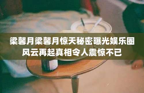 梁馨月梁馨月惊天秘密曝光娱乐圈风云再起真相令人震惊不已