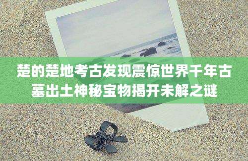 楚的楚地考古发现震惊世界千年古墓出土神秘宝物揭开未解之谜